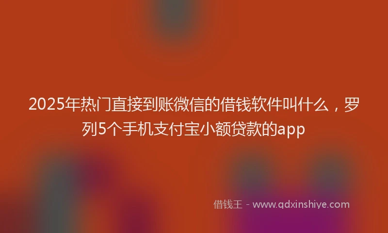 2025年热门直接到账微信的借钱软件叫什么，罗列5个手机支付宝小额贷款的app