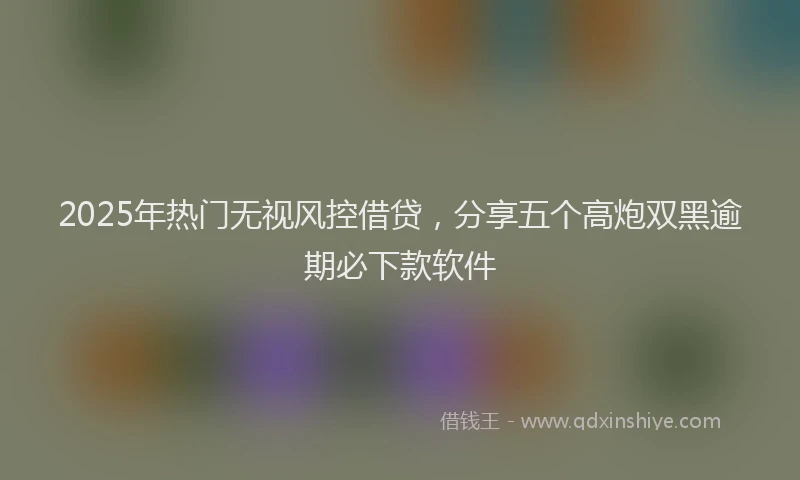 2025年热门无视风控借贷，分享五个高炮双黑逾期必下款软件
