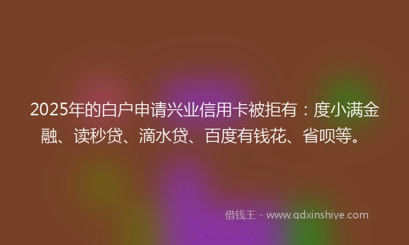 2025年的白户申请兴业信用卡被拒有：度小满金融、读秒贷、滴水贷、百度有钱花、省呗等。