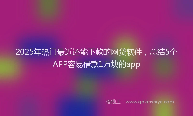2025年热门最近还能下款的网贷软件，总结5个APP容易借款1万块的app