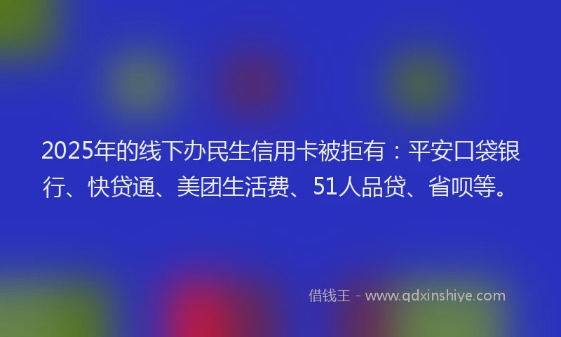 2025年的线下办民生信用卡被拒有：平安口袋银行、快贷通、美团生活费、51人品贷、省呗等。