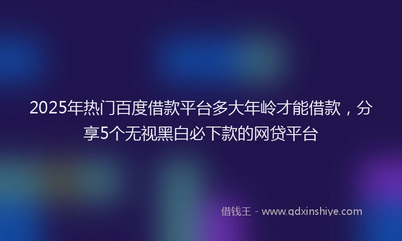 2025年热门百度借款平台多大年岭才能借款，分享5个无视黑白必下款的网贷平台