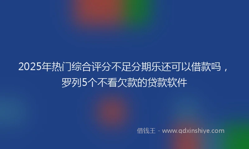2025年热门综合评分不足分期乐还可以借款吗，罗列5个不看欠款的贷款软件