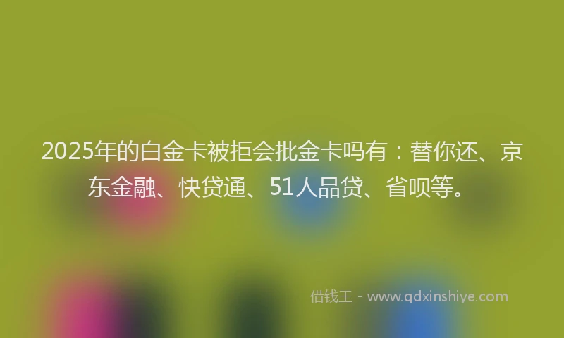 2025年的白金卡被拒会批金卡吗有：替你还、京东金融、快贷通、51人品贷、省呗等。