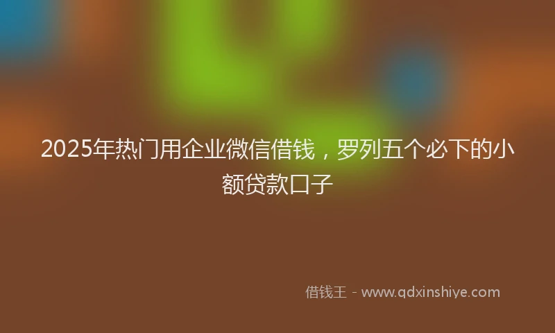 2025年热门用企业微信借钱，罗列五个必下的小额贷款口子