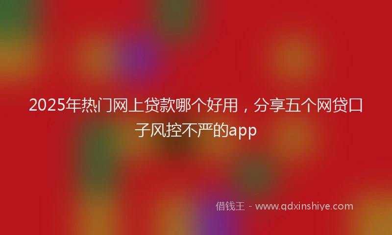 2025年热门网上贷款哪个好用，分享五个网贷口子风控不严的app