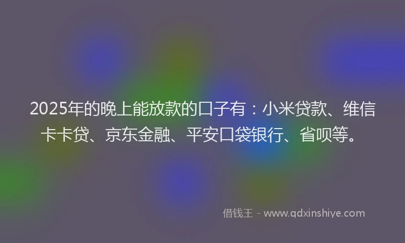2025年的晚上能放款的口子有：小米贷款、维信卡卡贷、京东金融、平安口袋银行、省呗等。
