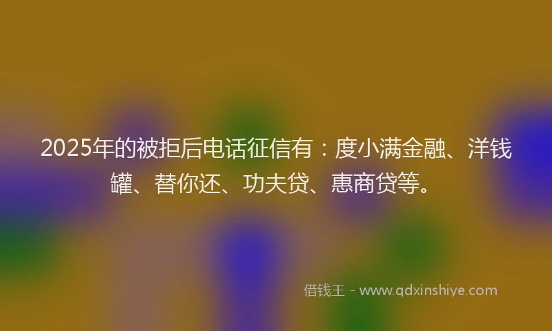 2025年的被拒后电话征信有：度小满金融、洋钱罐、替你还、功夫贷、惠商贷等。