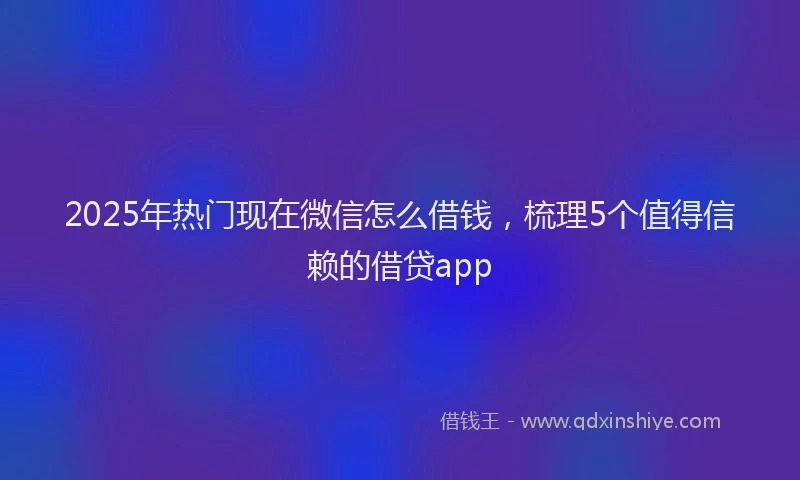 2025年热门现在微信怎么借钱，梳理5个值得信赖的借贷app