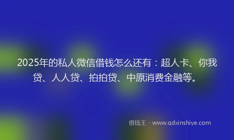 2025年的私人微信借钱怎么还有：超人卡、你我贷、人人贷、拍拍贷、中原消费金融等。