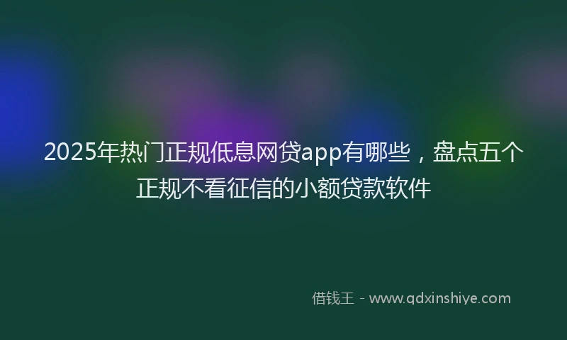 2025年热门正规低息网贷app有哪些，盘点五个正规不看征信的小额贷款软件