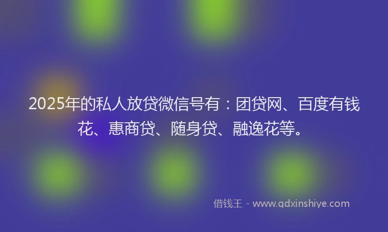 2025年的私人放贷微信号有：团贷网、百度有钱花、惠商贷、随身贷、融逸花等。