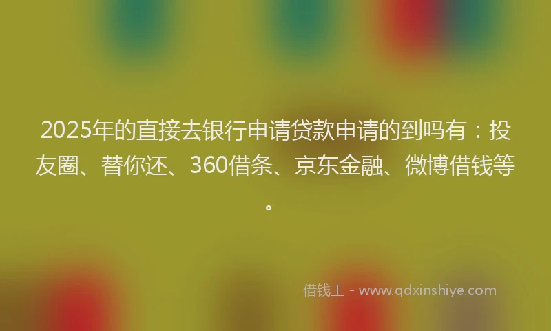 2025年的直接去银行申请贷款申请的到吗有：投友圈、替你还、360借条、京东金融、微博借钱等。
