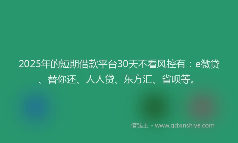 2025年的短期借款平台30天不看风控有：e微贷、替你还、人人贷、东方汇、省呗等。