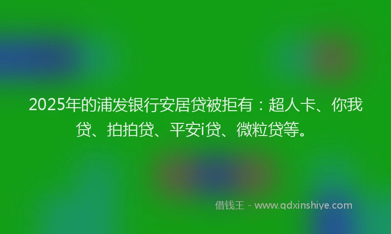 2025年的浦发银行安居贷被拒有：超人卡、你我贷、拍拍贷、平安i贷、微粒贷等。