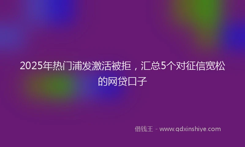 2025年热门浦发激活被拒，汇总5个对征信宽松的网贷口子