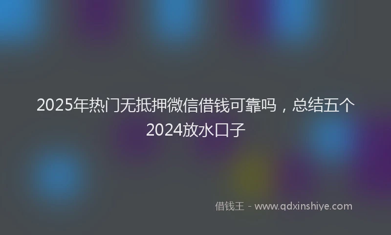 2025年热门无抵押微信借钱可靠吗，总结五个2024放水口子