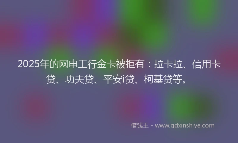 2025年的网申工行金卡被拒有：拉卡拉、信用卡贷、功夫贷、平安i贷、柯基贷等。