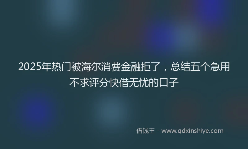 2025年热门被海尔消费金融拒了，总结五个急用不求评分快借无忧的口子