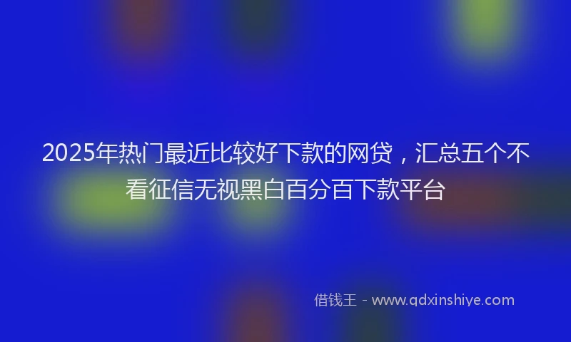 2025年热门最近比较好下款的网贷，汇总五个不看征信无视黑白百分百下款平台