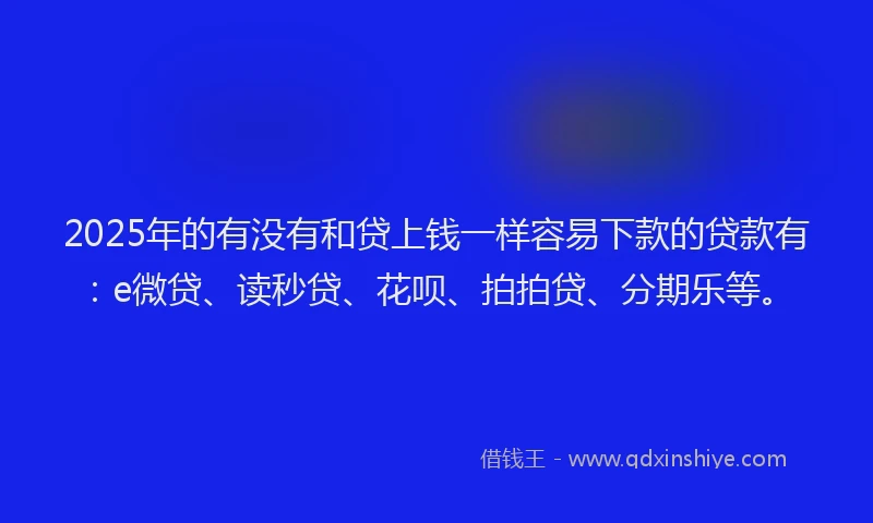 2025年的有没有和贷上钱一样容易下款的贷款有：e微贷、读秒贷、花呗、拍拍贷、分期乐等。