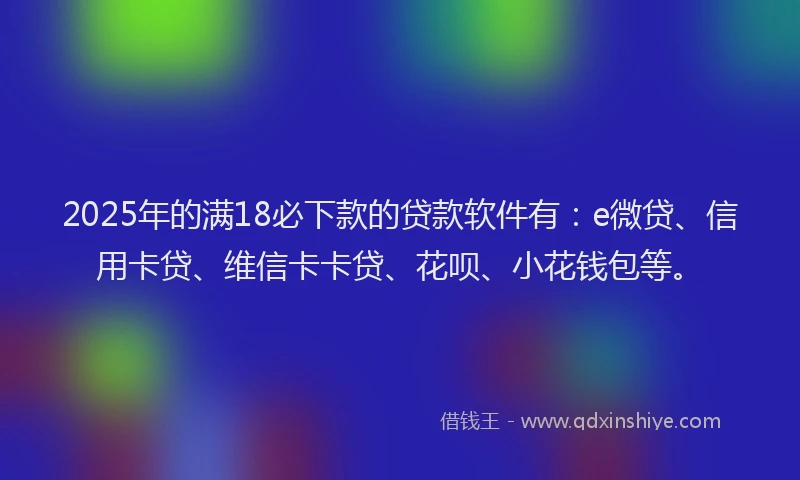 2025年的满18必下款的贷款软件有：e微贷、信用卡贷、维信卡卡贷、花呗、小花钱包等。