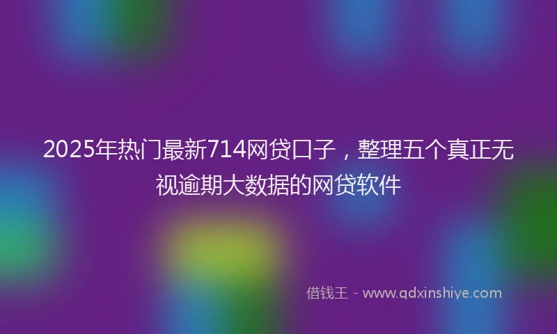 2025年热门最新714网贷口子，整理五个真正无视逾期大数据的网贷软件