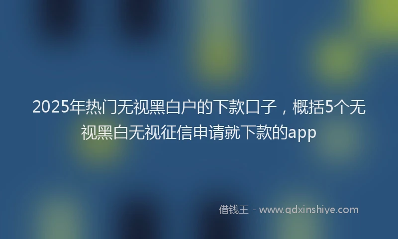 2025年热门无视黑白户的下款口子，概括5个无视黑白无视征信申请就下款的app