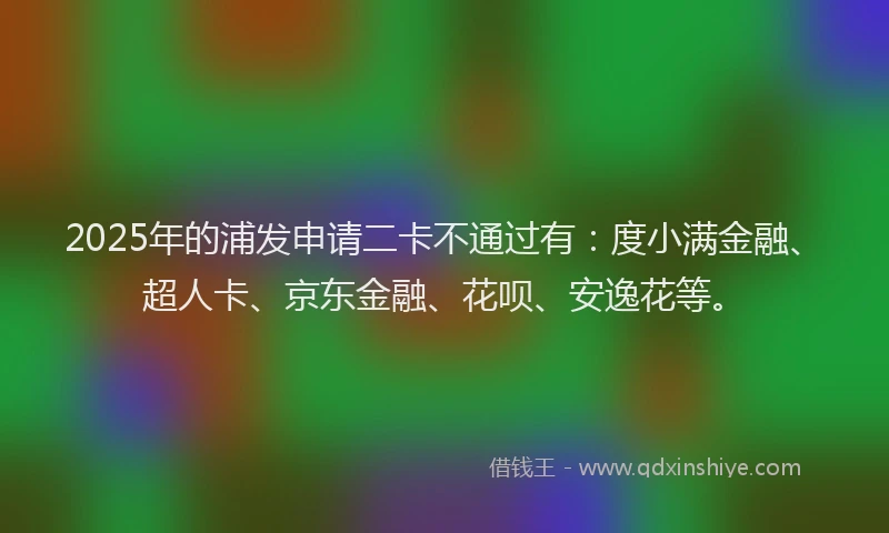 2025年的浦发申请二卡不通过有：度小满金融、超人卡、京东金融、花呗、安逸花等。