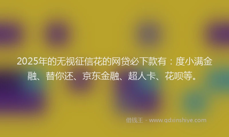 2025年的无视征信花的网贷必下款有：度小满金融、替你还、京东金融、超人卡、花呗等。