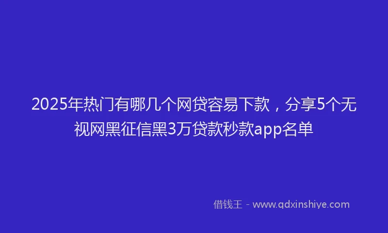 2025年热门有哪几个网贷容易下款，分享5个无视网黑征信黑3万贷款秒款app名单