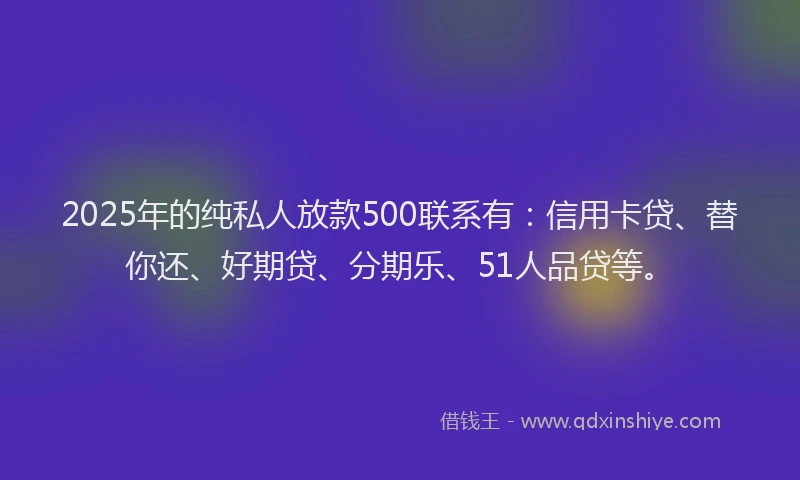 2025年的纯私人放款500联系有：信用卡贷、替你还、好期贷、分期乐、51人品贷等。