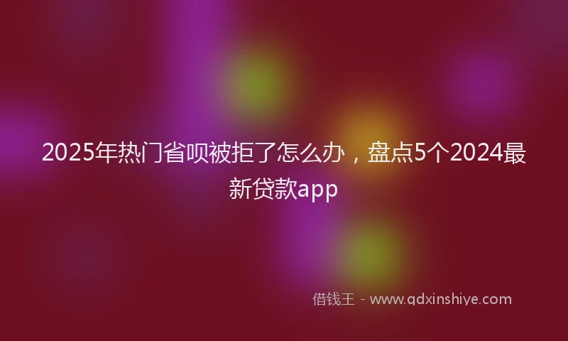 2025年热门省呗被拒了怎么办，盘点5个2024最新贷款app