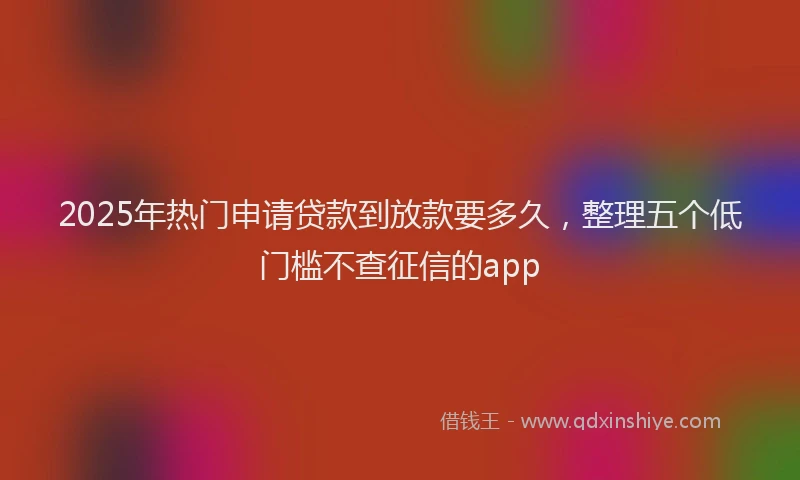 2025年热门申请贷款到放款要多久，整理五个低门槛不查征信的app