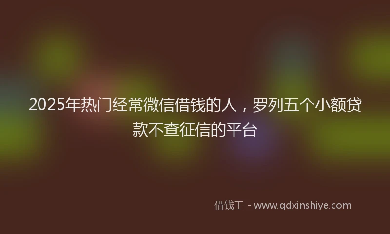 2025年热门经常微信借钱的人，罗列五个小额贷款不查征信的平台