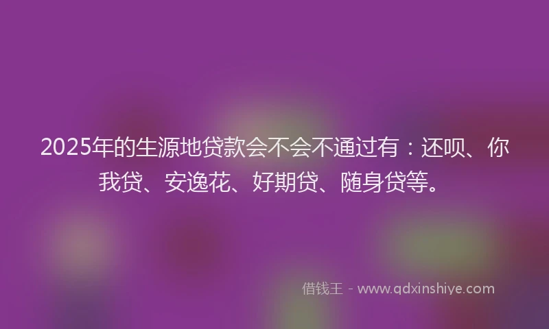 2025年的生源地贷款会不会不通过有：还呗、你我贷、安逸花、好期贷、随身贷等。