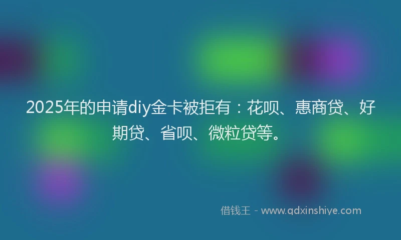 2025年的申请diy金卡被拒有：花呗、惠商贷、好期贷、省呗、微粒贷等。