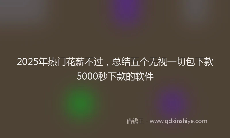 2025年热门花薪不过，总结五个无视一切包下款5000秒下款的软件