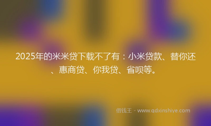 2025年的米米贷下载不了有：小米贷款、替你还、惠商贷、你我贷、省呗等。
