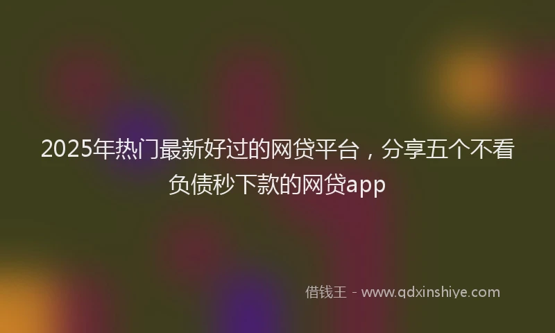 2025年热门最新好过的网贷平台，分享五个不看负债秒下款的网贷app