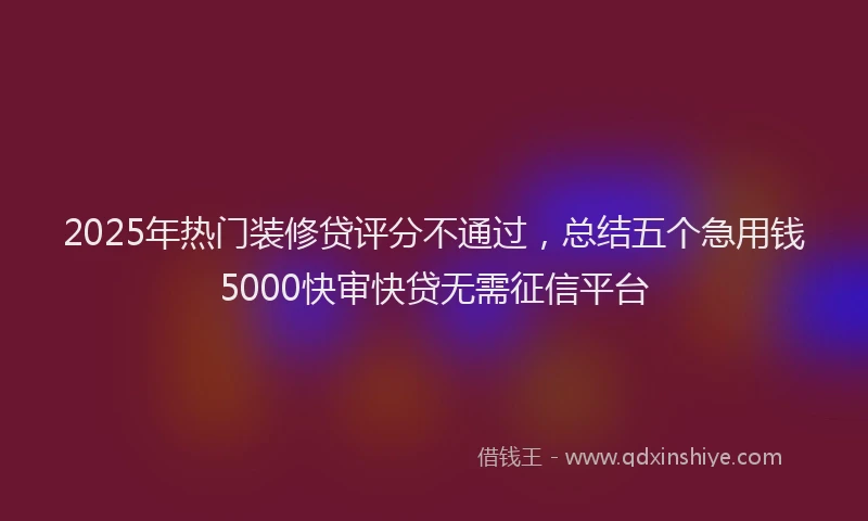 2025年热门装修贷评分不通过，总结五个急用钱5000快审快贷无需征信平台