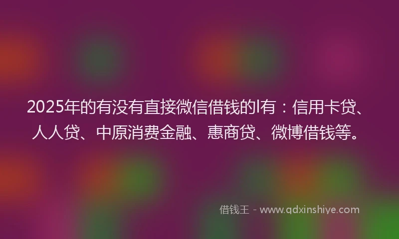2025年的有没有直接微信借钱的l有：信用卡贷、人人贷、中原消费金融、惠商贷、微博借钱等。
