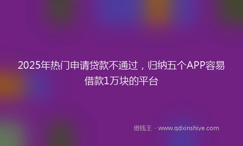 2025年热门申请贷款不通过，归纳五个APP容易借款1万块的平台