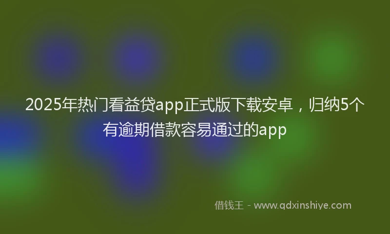 2025年热门看益贷app正式版下载安卓，归纳5个有逾期借款容易通过的app