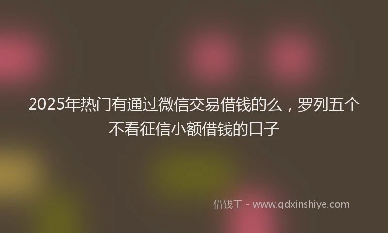2025年热门有通过微信交易借钱的么，罗列五个不看征信小额借钱的口子