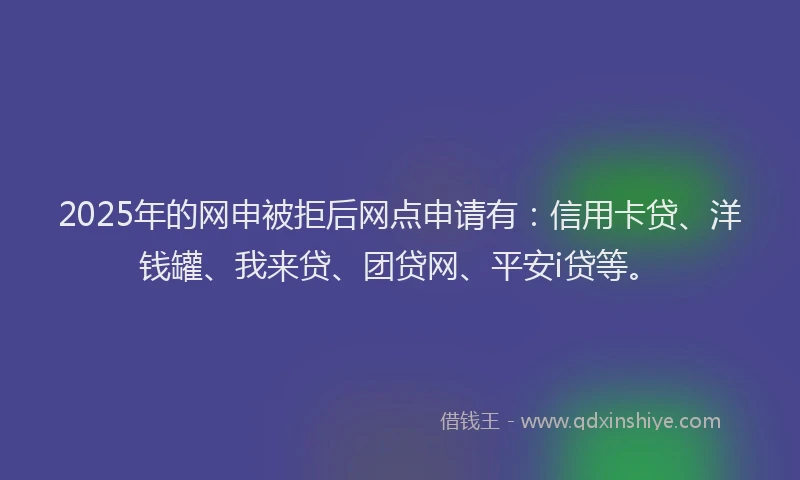 2025年的网申被拒后网点申请有：信用卡贷、洋钱罐、我来贷、团贷网、平安i贷等。
