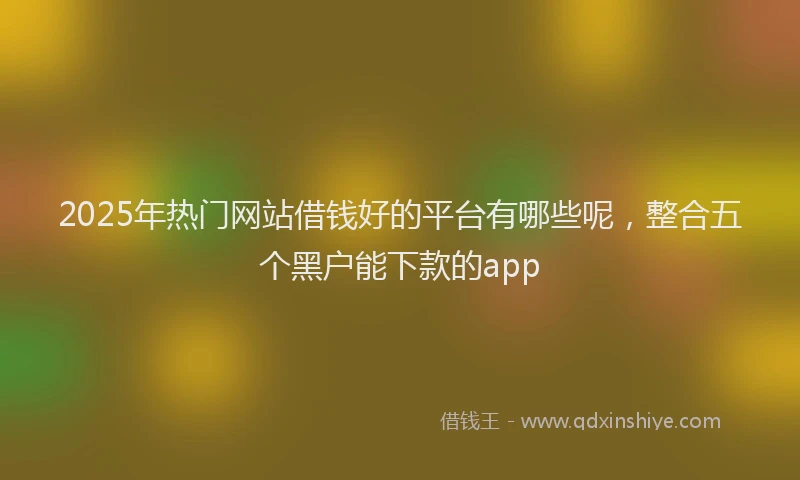 2025年热门网站借钱好的平台有哪些呢，整合五个黑户能下款的app
