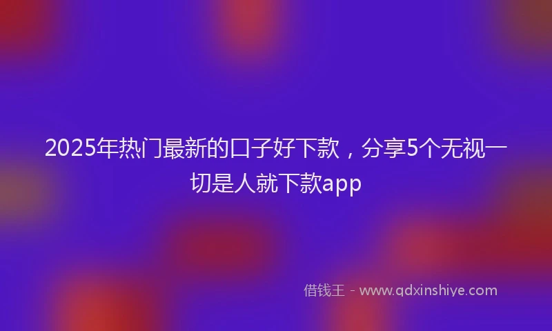 2025年热门最新的口子好下款，分享5个无视一切是人就下款app