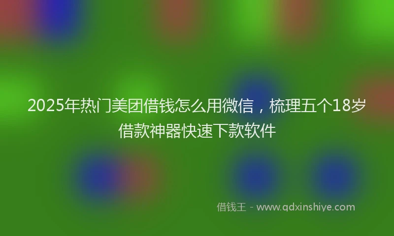 2025年热门美团借钱怎么用微信，梳理五个18岁借款神器快速下款软件