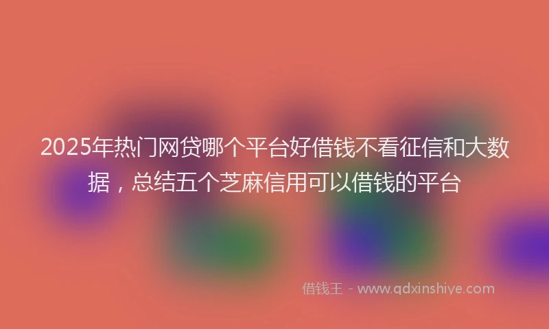 2025年热门网贷哪个平台好借钱不看征信和大数据，总结五个芝麻信用可以借钱的平台